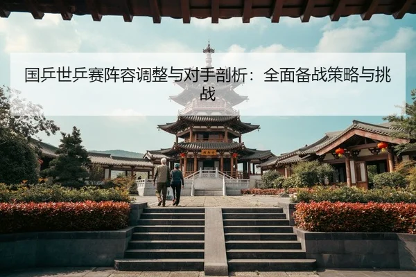 国乒世乒赛阵容调整与对手剖析：全面备战策略与挑战